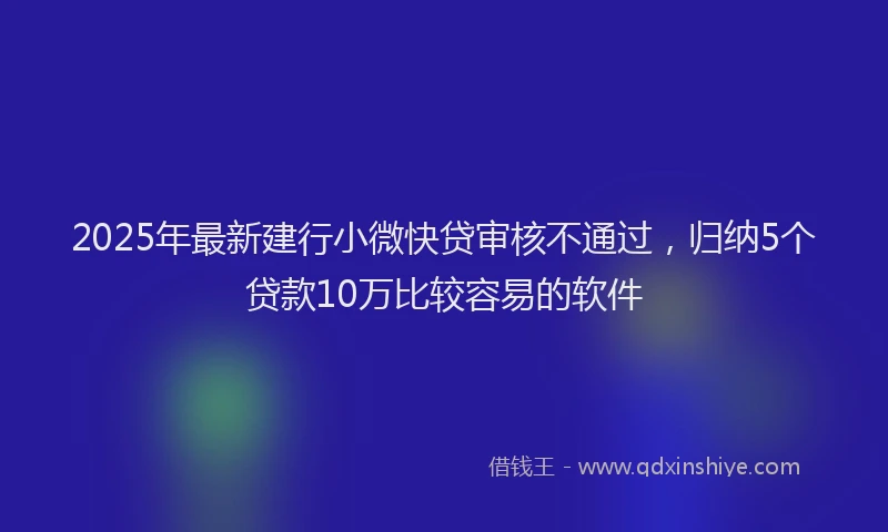 2025年最新建行小微快贷审核不通过，归纳5个贷款10万比较容易的软件