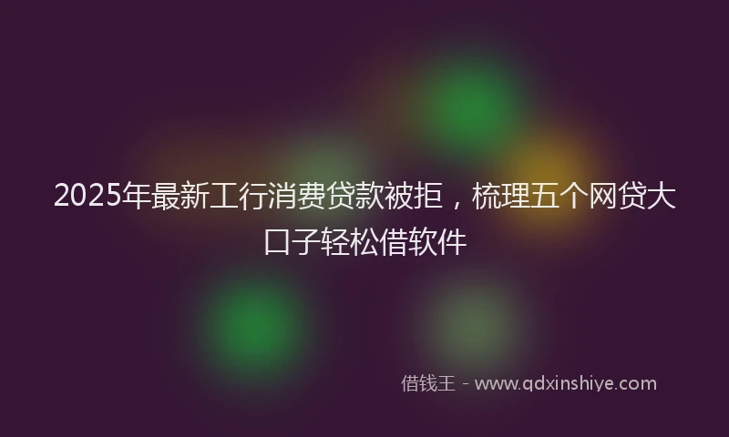 2025年最新工行消费贷款被拒，梳理五个网贷大口子轻松借软件