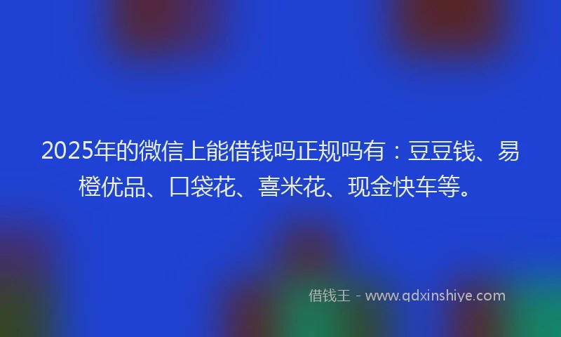 2025年的微信上能借钱吗正规吗有：豆豆钱、易橙优品、口袋花、喜米花、现金快车等。