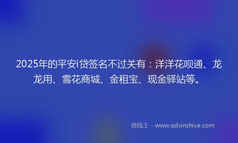 2025年的平安i贷签名不过关有：洋洋花呗通、龙龙用、雪花商城、金租宝、现金驿站等。