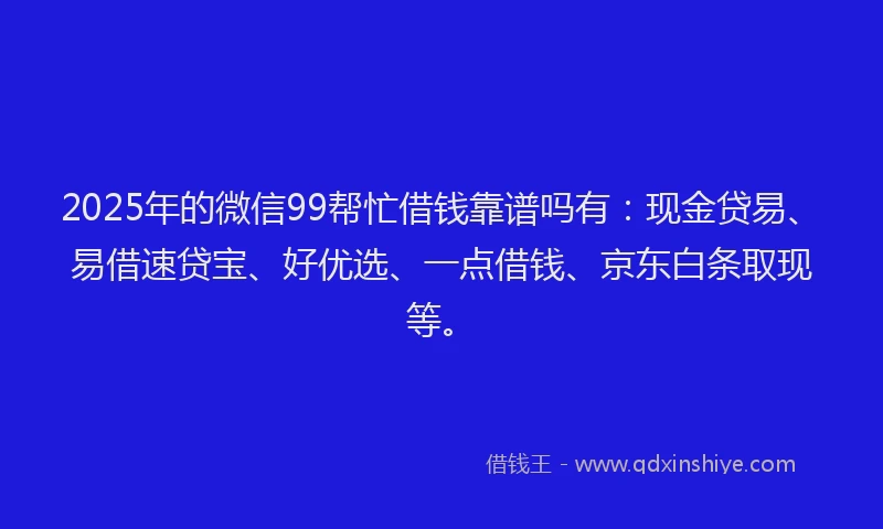 2025年的微信99帮忙借钱靠谱吗有：现金贷易、易借速贷宝、好优选、一点借钱、京东白条取现等。