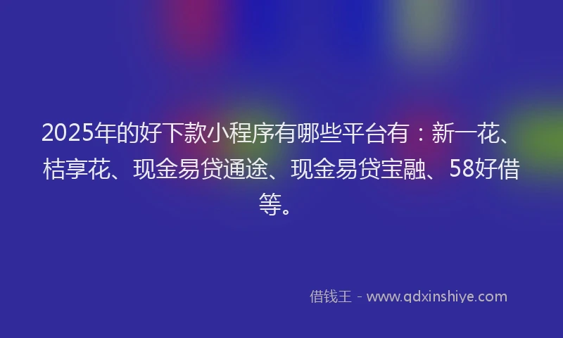 2025年的好下款小程序有哪些平台有：新一花、桔享花、现金易贷通途、现金易贷宝融、58好借等。