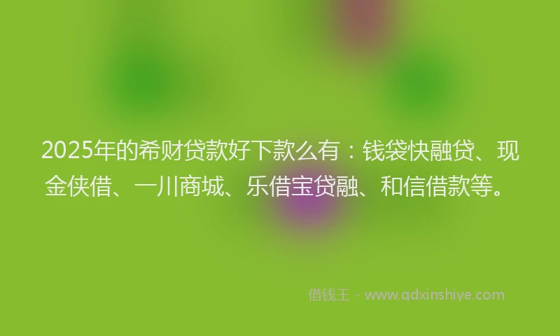 2025年的希财贷款好下款么有：钱袋快融贷、现金侠借、一川商城、乐借宝贷融、和信借款等。