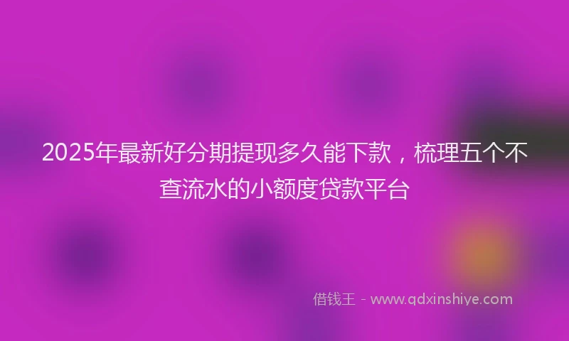 2025年最新好分期提现多久能下款，梳理五个不查流水的小额度贷款平台