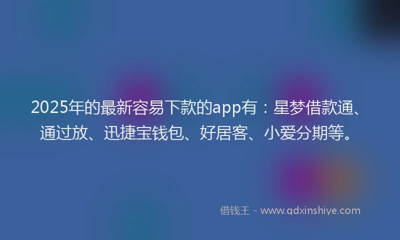 2025年的最新容易下款的app有：星梦借款通、通过放、迅捷宝钱包、好居客、小爱分期等。