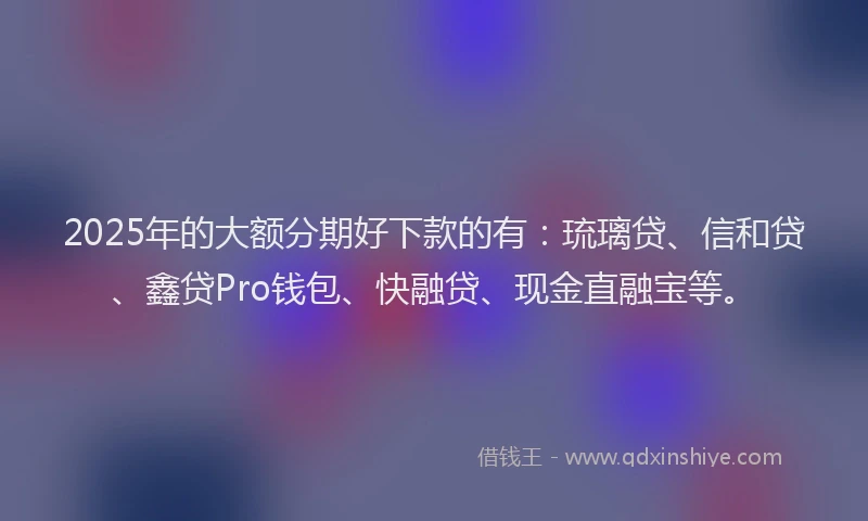 2025年的大额分期好下款的有：琉璃贷、信和贷、鑫贷Pro钱包、快融贷、现金直融宝等。