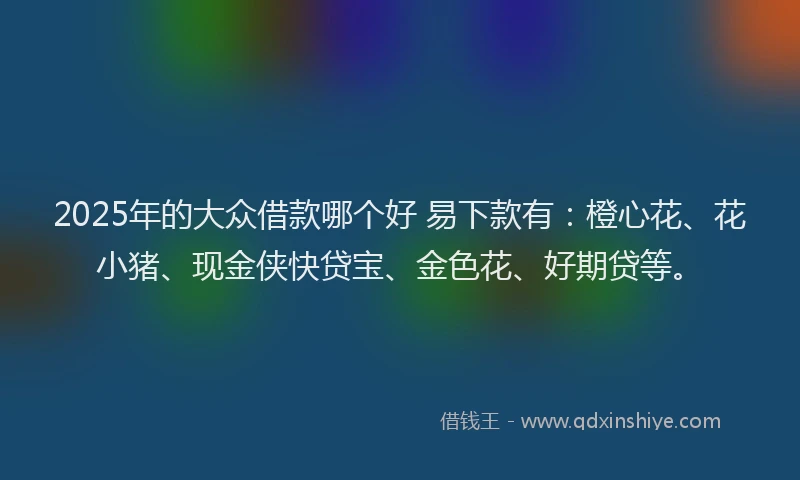 2025年的大众借款哪个好 易下款有：橙心花、花小猪、现金侠快贷宝、金色花、好期贷等。