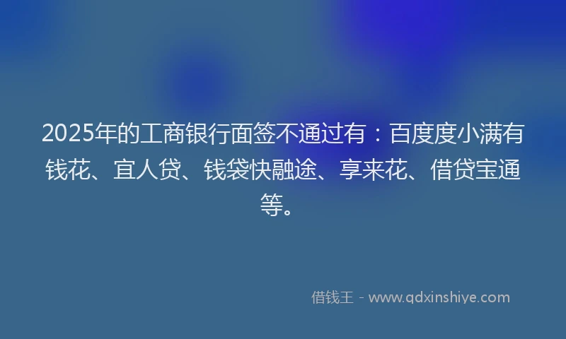 2025年的工商银行面签不通过有：百度度小满有钱花、宜人贷、钱袋快融途、享来花、借贷宝通等。