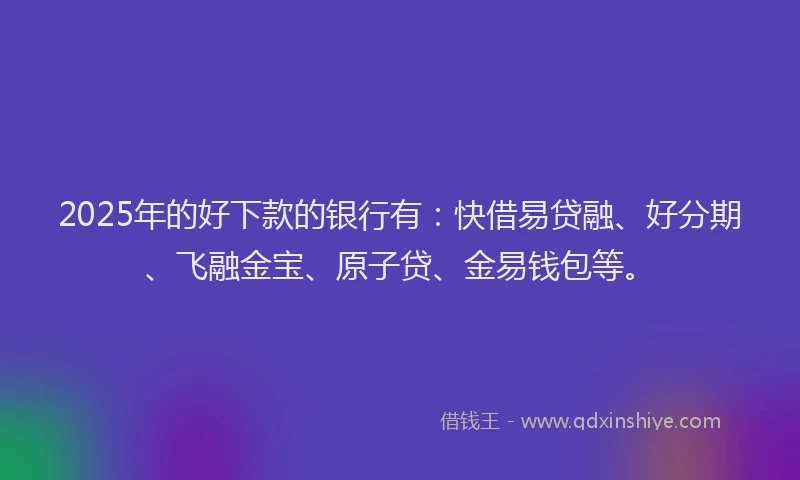 2025年的好下款的银行有：快借易贷融、好分期、飞融金宝、原子贷、金易钱包等。