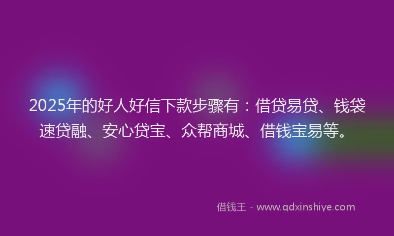 2025年的好人好信下款步骤有：借贷易贷、钱袋速贷融、安心贷宝、众帮商城、借钱宝易等。