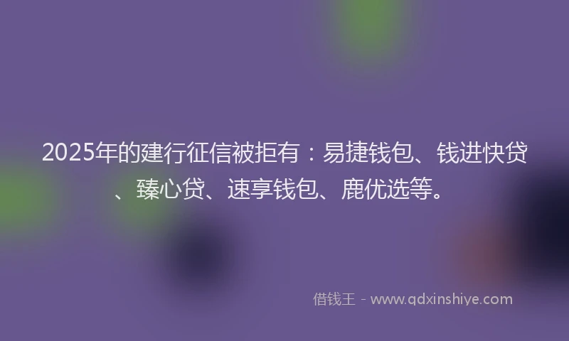 2025年的建行征信被拒有：易捷钱包、钱进快贷、臻心贷、速享钱包、鹿优选等。