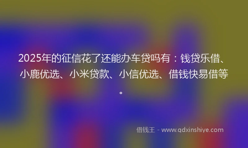 2025年的征信花了还能办车贷吗有：钱贷乐借、小鹿优选、小米贷款、小信优选、借钱快易借等。