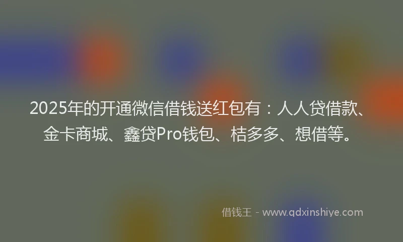 2025年的开通微信借钱送红包有：人人贷借款、金卡商城、鑫贷Pro钱包、桔多多、想借等。