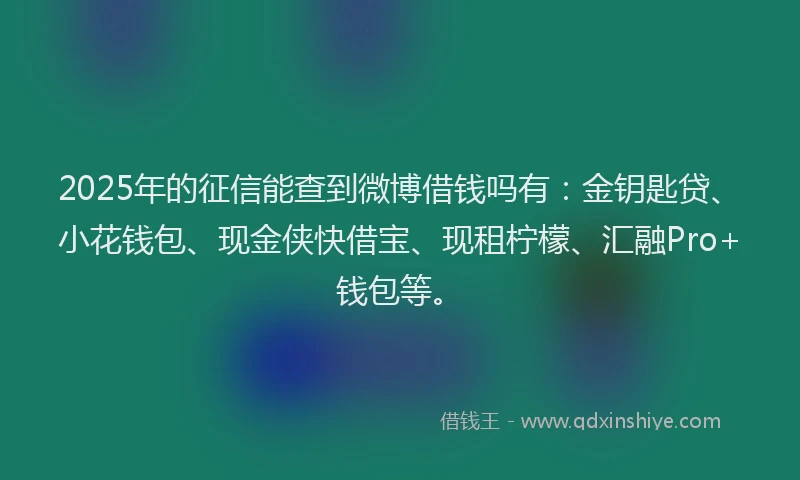2025年的征信能查到微博借钱吗有：金钥匙贷、小花钱包、现金侠快借宝、现租柠檬、汇融Pro+钱包等。