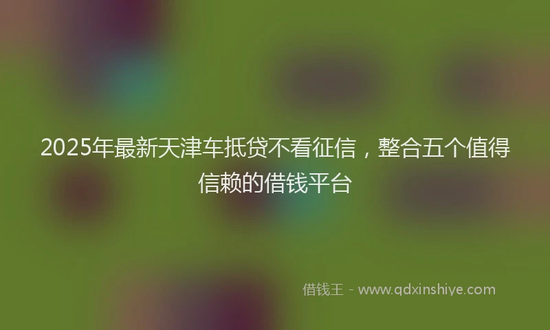 2025年最新天津车抵贷不看征信，整合五个值得信赖的借钱平台