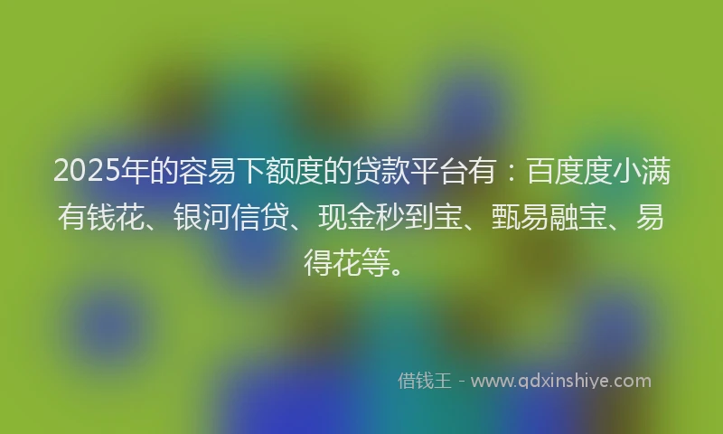 2025年的容易下额度的贷款平台有：百度度小满有钱花、银河信贷、现金秒到宝、甄易融宝、易得花等。