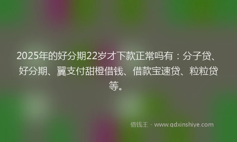 2025年的好分期22岁才下款正常吗有：分子贷、好分期、翼支付甜橙借钱、借款宝速贷、粒粒贷等。