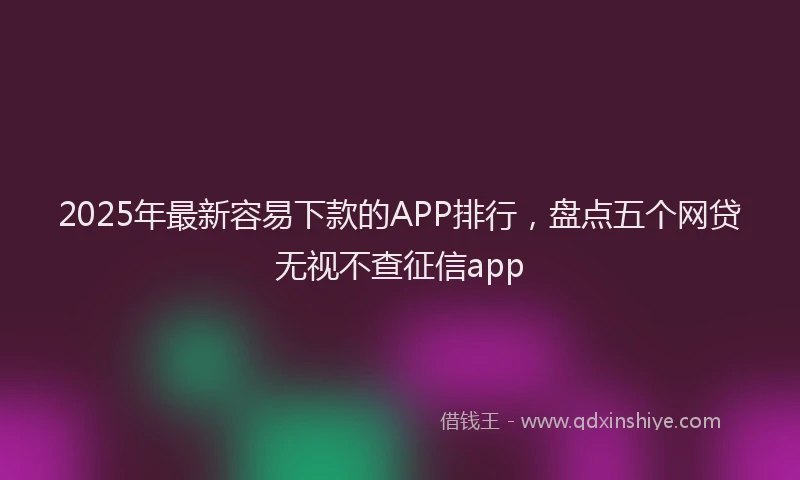 2025年最新容易下款的APP排行，盘点五个网贷无视不查征信app