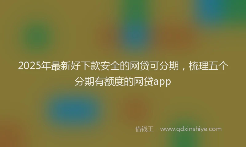 2025年最新好下款安全的网贷可分期，梳理五个分期有额度的网贷app