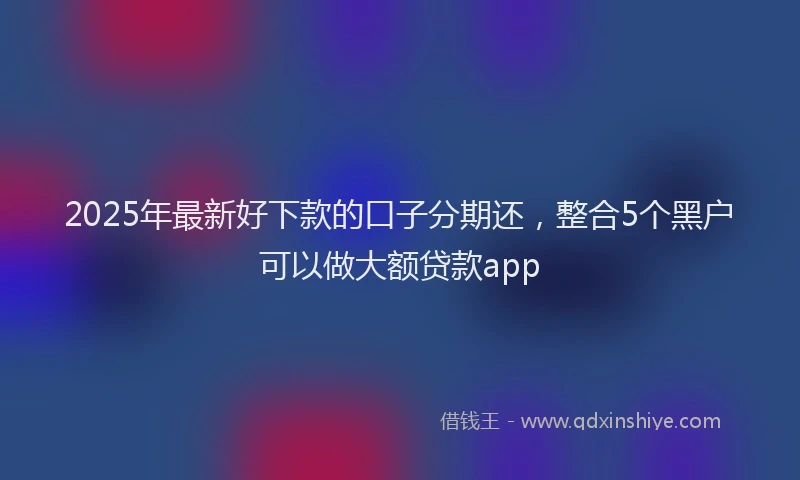 2025年最新好下款的口子分期还，整合5个黑户可以做大额贷款app