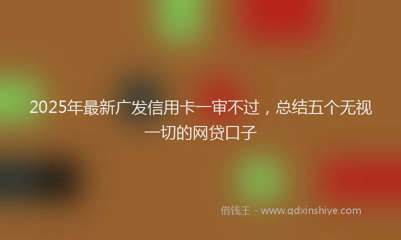 2025年最新广发信用卡一审不过，总结五个无视一切的网贷口子