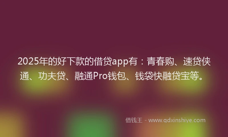 2025年的好下款的借贷app有：青春购、速贷侠通、功夫贷、融通Pro钱包、钱袋快融贷宝等。