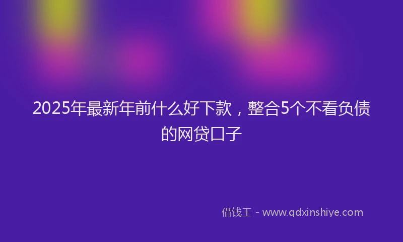 2025年最新年前什么好下款，整合5个不看负债的网贷口子