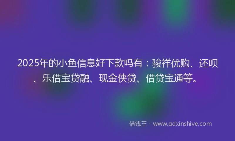 2025年的小鱼信息好下款吗有：骏祥优购、还呗、乐借宝贷融、现金侠贷、借贷宝通等。