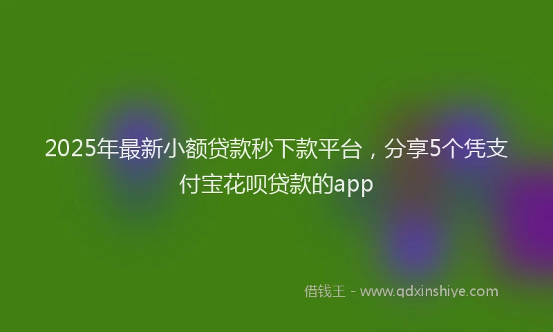 2025年最新小额贷款秒下款平台，分享5个凭支付宝花呗贷款的app