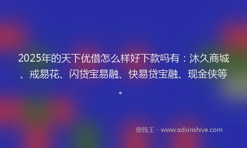 2025年的天下优借怎么样好下款吗有：沐久商城、戒易花、闪贷宝易融、快易贷宝融、现金侠等。