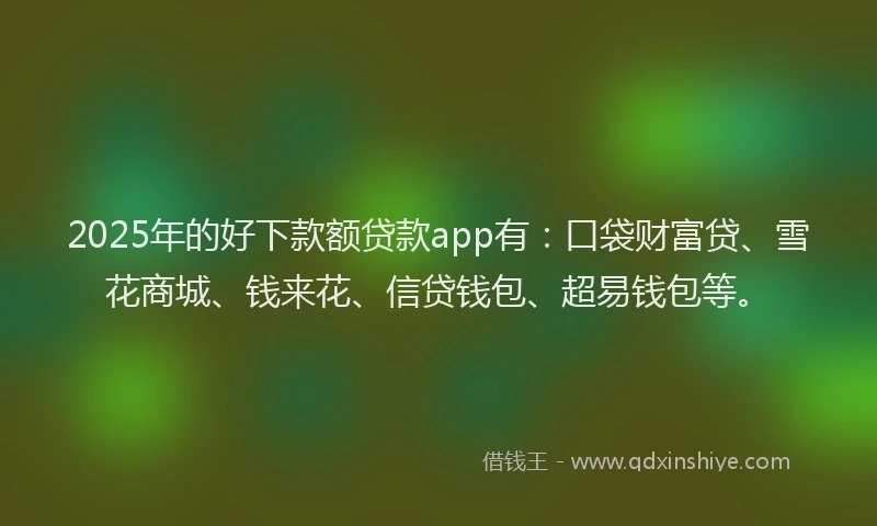 2025年的好下款额贷款app有：口袋财富贷、雪花商城、钱来花、信贷钱包、超易钱包等。