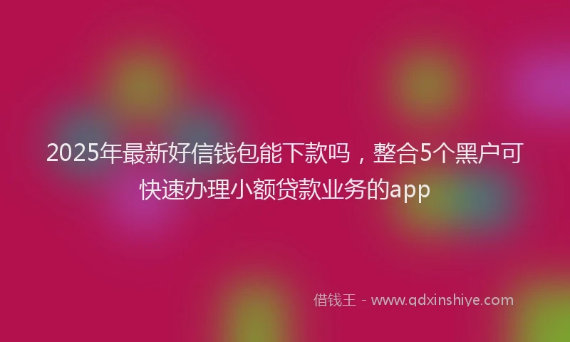 2025年最新好信钱包能下款吗，整合5个黑户可快速办理小额贷款业务的app