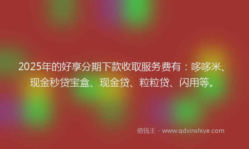 2025年的好享分期下款收取服务费有：哆哆米、现金秒贷宝盒、现金贷、粒粒贷、闪用等。