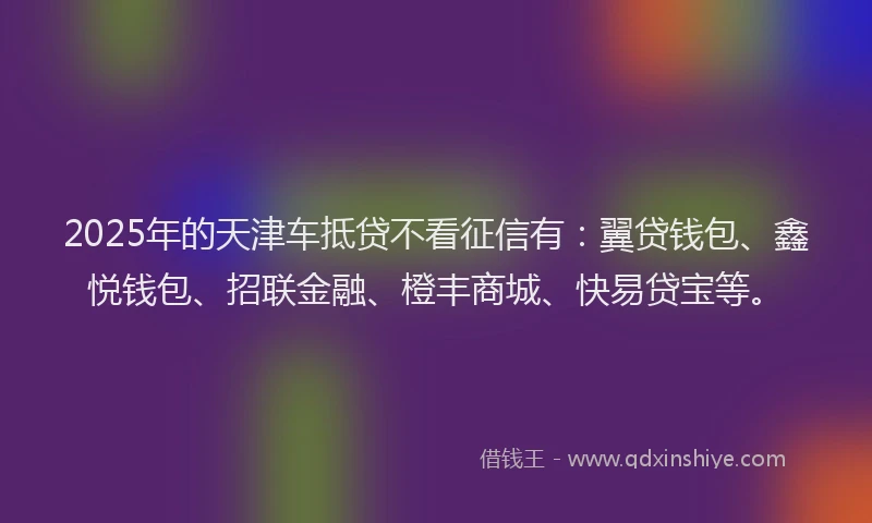 2025年的天津车抵贷不看征信有：翼贷钱包、鑫悦钱包、招联金融、橙丰商城、快易贷宝等。