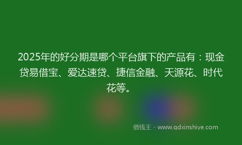 2025年的好分期是哪个平台旗下的产品有：现金贷易借宝、爱达速贷、捷信金融、天源花、时代花等。