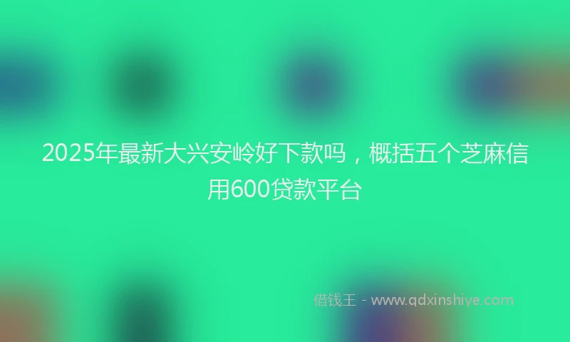 2025年最新大兴安岭好下款吗，概括五个芝麻信用600贷款平台