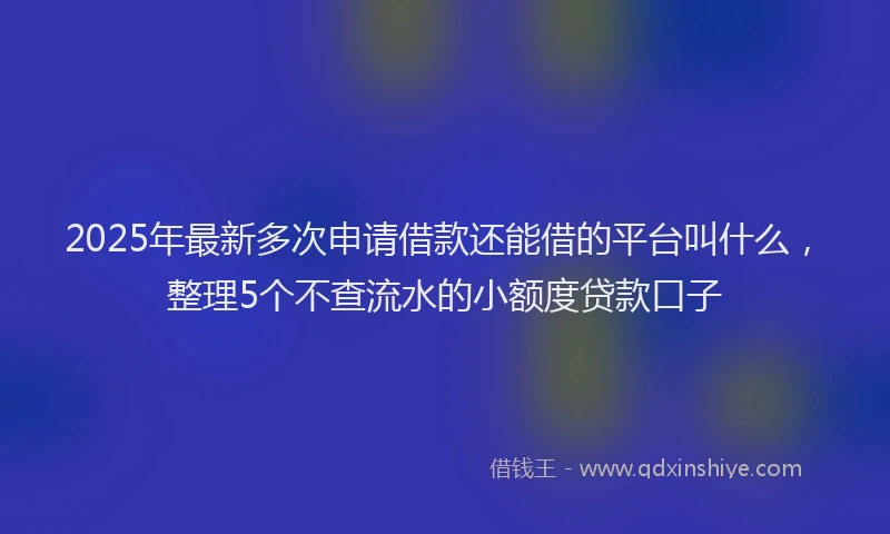 2025年最新多次申请借款还能借的平台叫什么，整理5个不查流水的小额度贷款口子