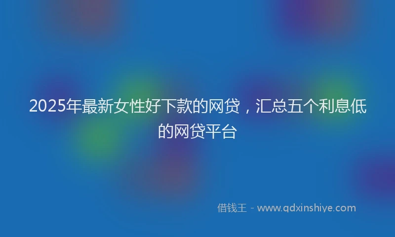 2025年最新女性好下款的网贷，汇总五个利息低的网贷平台