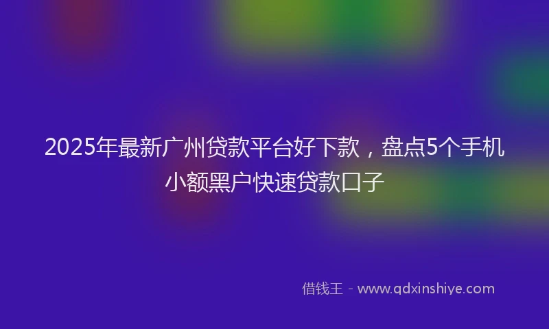 2025年最新广州贷款平台好下款，盘点5个手机小额黑户快速贷款口子