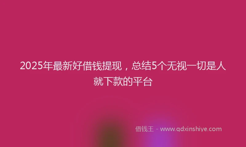 2025年最新好借钱提现，总结5个无视一切是人就下款的平台