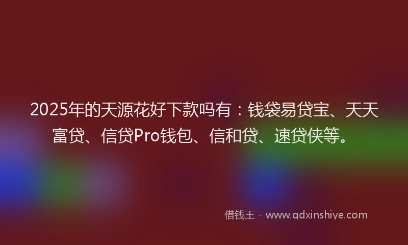 2025年的天源花好下款吗有：钱袋易贷宝、天天富贷、信贷Pro钱包、信和贷、速贷侠等。