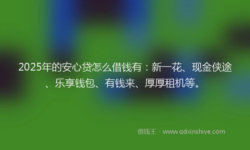 2025年的安心贷怎么借钱有：新一花、现金侠途、乐享钱包、有钱来、厚厚租机等。