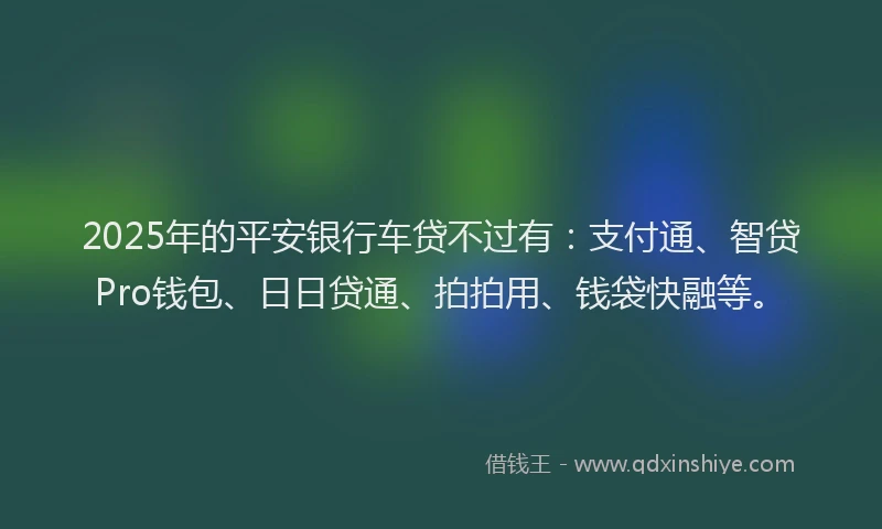 2025年的平安银行车贷不过有：支付通、智贷Pro钱包、日日贷通、拍拍用、钱袋快融等。