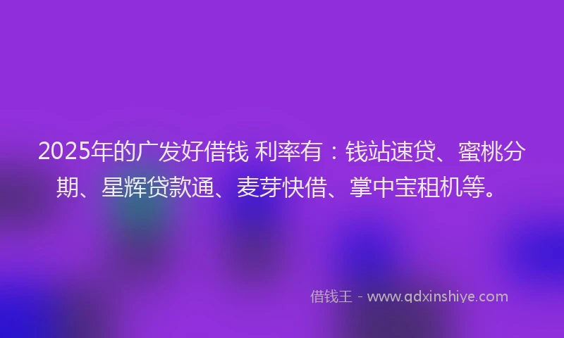 2025年的广发好借钱 利率有：钱站速贷、蜜桃分期、星辉贷款通、麦芽快借、掌中宝租机等。