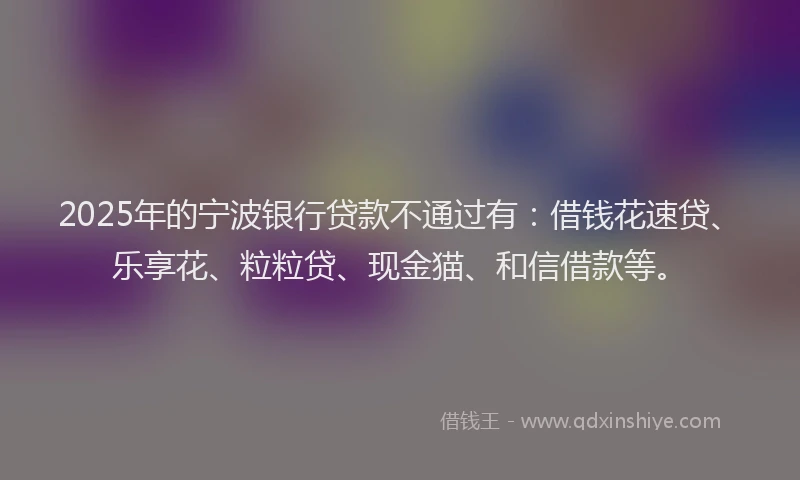 2025年的宁波银行贷款不通过有：借钱花速贷、乐享花、粒粒贷、现金猫、和信借款等。