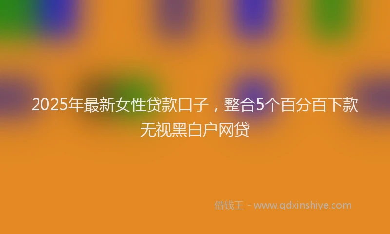 2025年最新女性贷款口子，整合5个百分百下款无视黑白户网贷