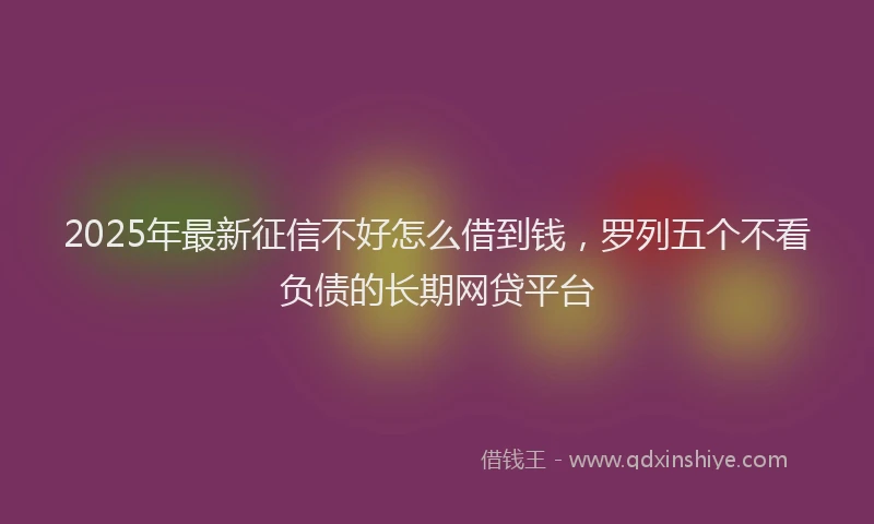 2025年最新征信不好怎么借到钱，罗列五个不看负债的长期网贷平台