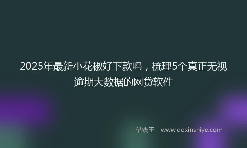 2025年最新小花椒好下款吗，梳理5个真正无视逾期大数据的网贷软件