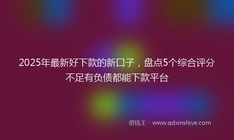 2025年最新好下款的新口子，盘点5个综合评分不足有负债都能下款平台