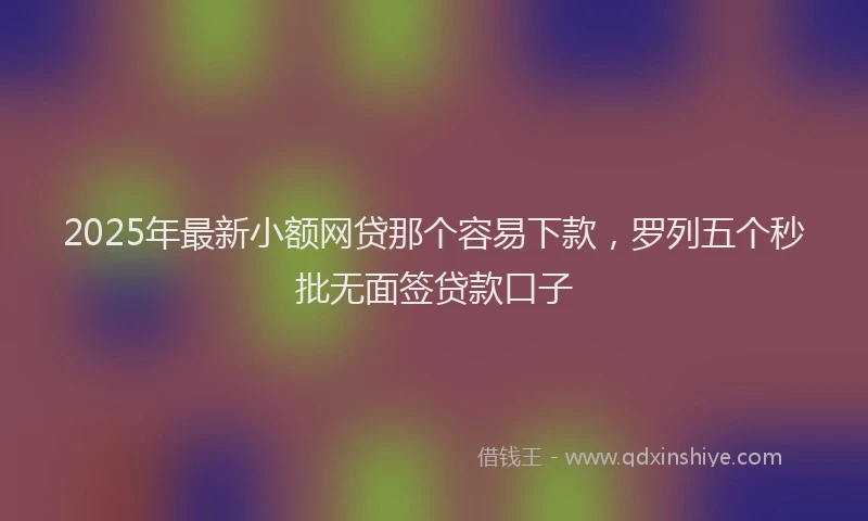2025年最新小额网贷那个容易下款，罗列五个秒批无面签贷款口子